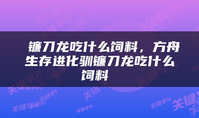  镰刀龙吃什么饲料，方舟生存进化驯镰刀龙吃什么饲料 