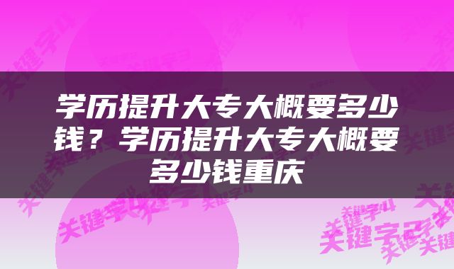 学历提升大专大概要多少钱？学历提升大专大概要多少钱重庆