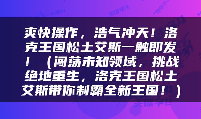 爽快操作，浩气冲天！洛克王国松土艾斯一触即发！（闯荡未知领域，挑战绝地重生，洛克王国松土艾斯带你制霸全新王国！）