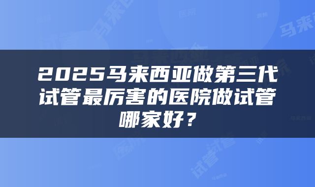 2025马来西亚做第三代试管最厉害的医院做试管哪家好？