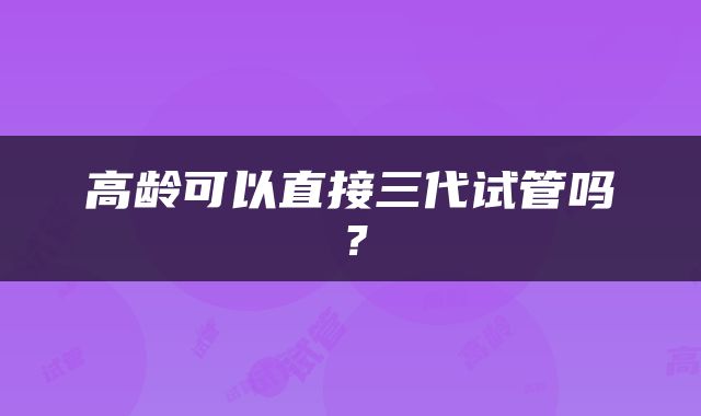 高龄可以直接三代试管吗？