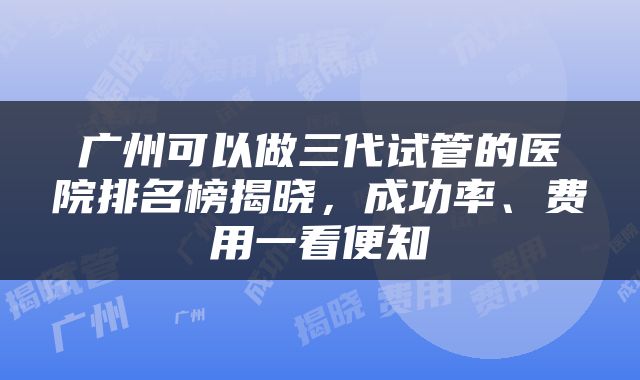 广州可以做三代试管的医院排名榜揭晓，成功率、费用一看便知