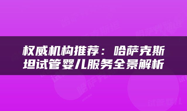 权威机构推荐：哈萨克斯坦试管婴儿服务全景解析
