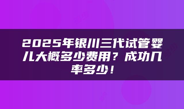 2025年银川三代试管婴儿大概多少费用？成功几率多少！