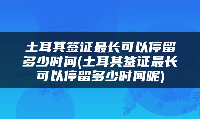 土耳其签证最长可以停留多少时间(土耳其签证最长可以停留多少时间呢)