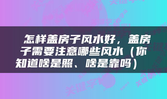  怎样盖房子风水好，盖房子需要注意哪些风水（你知道啥是照、啥是靠吗） 