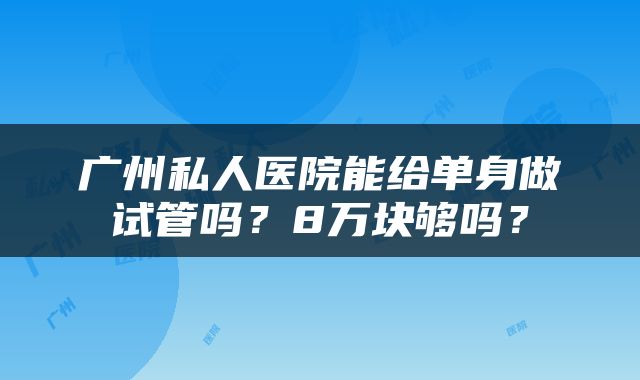 广州私人医院能给单身做试管吗？8万块够吗？