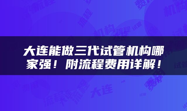 大连能做三代试管机构哪家强！附流程费用详解！