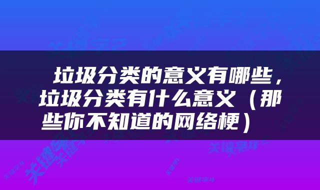  垃圾分类的意义有哪些，垃圾分类有什么意义（那些你不知道的网络梗） 