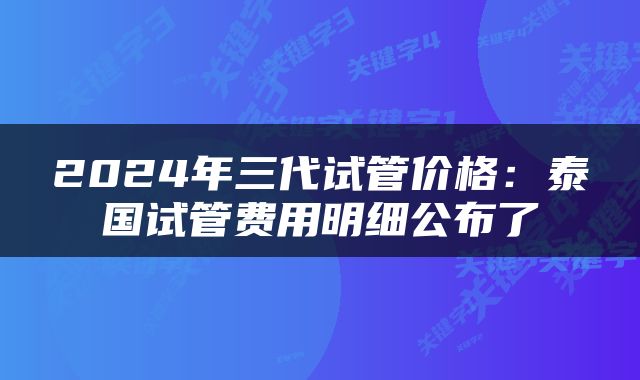 2024年三代试管价格：泰国试管费用明细公布了