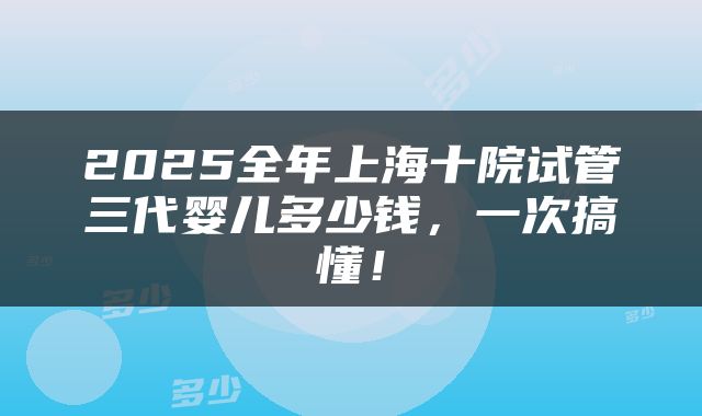 2025全年上海十院试管三代婴儿多少钱，一次搞懂！