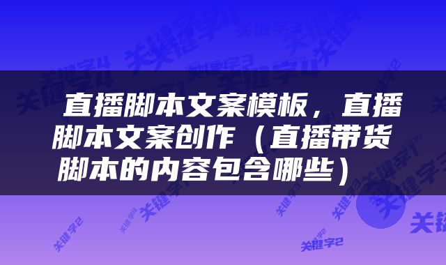  直播脚本文案模板，直播脚本文案创作（直播带货脚本的内容包含哪些） 