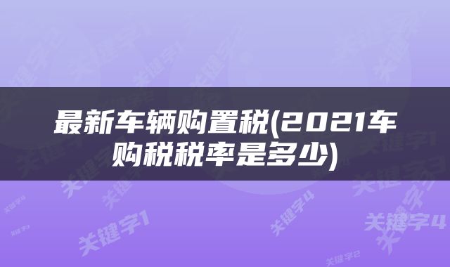 最新车辆购置税(2021车购税税率是多少)