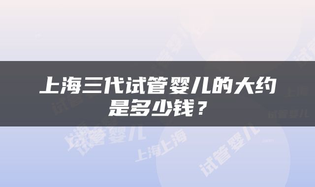 上海三代试管婴儿的大约是多少钱？