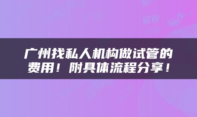 广州找私人机构做试管的费用！附具体流程分享！