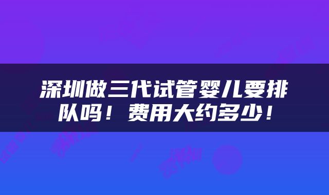 深圳做三代试管婴儿要排队吗！费用大约多少！