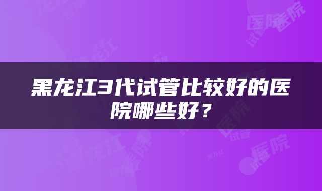 黑龙江3代试管比较好的医院哪些好？