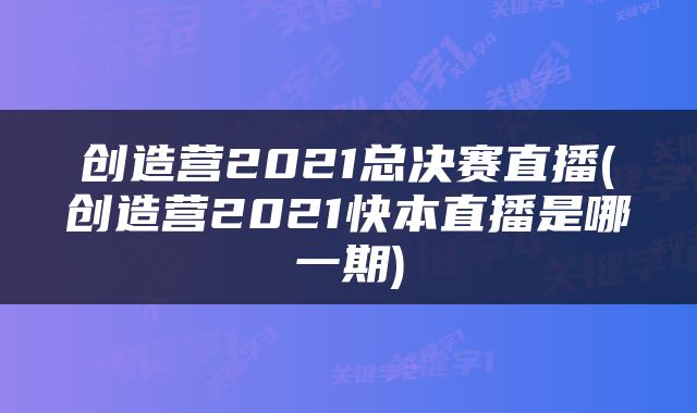 创造营2021总决赛直播(创造营2021快本直播是哪一期)
