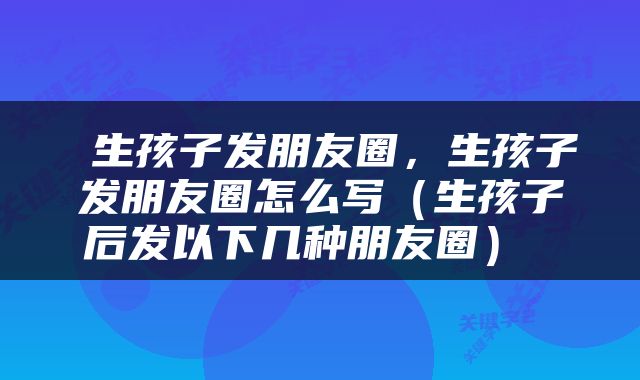  生孩子发朋友圈，生孩子发朋友圈怎么写（生孩子后发以下几种朋友圈） 