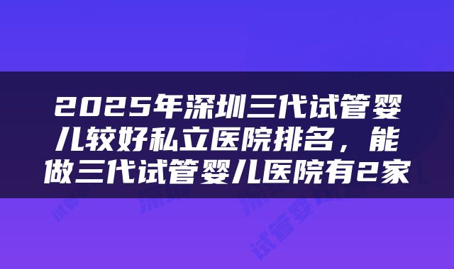 2025年深圳三代试管婴儿较好私立医院排名,能做三代试管婴儿医院有2家