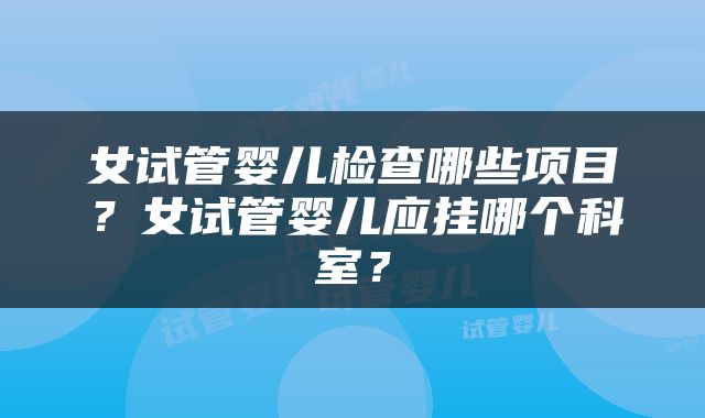 女试管婴儿检查哪些项目？女试管婴儿应挂哪个科室？