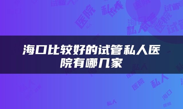 海口比较好的试管私人医院有哪几家