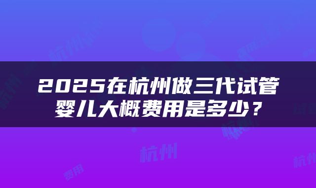 2025在杭州做三代试管婴儿大概费用是多少？