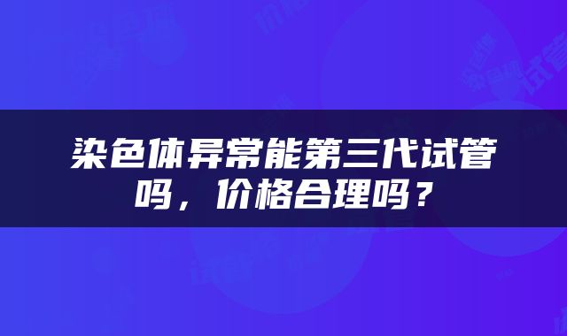 染色体异常能第三代试管吗，价格合理吗？