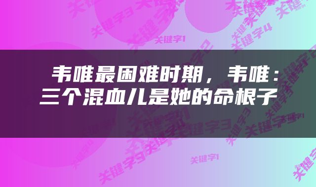  韦唯最困难时期，韦唯：三个混血儿是她的命根子 