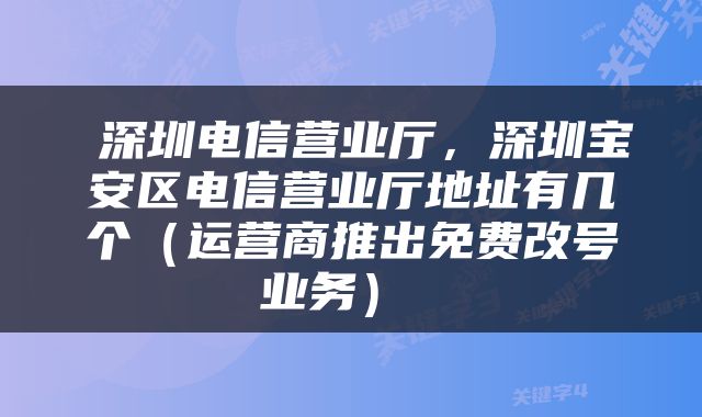  深圳电信营业厅，深圳宝安区电信营业厅地址有几个（运营商推出免费改号业务） 