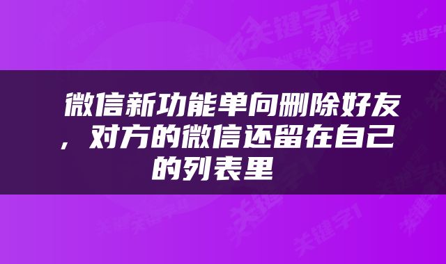  微信新功能单向删除好友，对方的微信还留在自己的列表里 