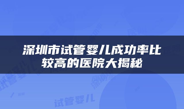 深圳市试管婴儿成功率比较高的医院大揭秘