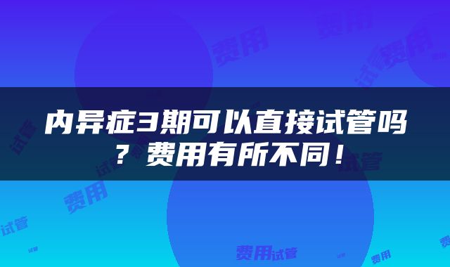 内异症3期可以直接试管吗？费用有所不同！