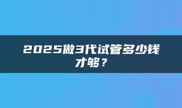 2025做3代试管多少钱才够？