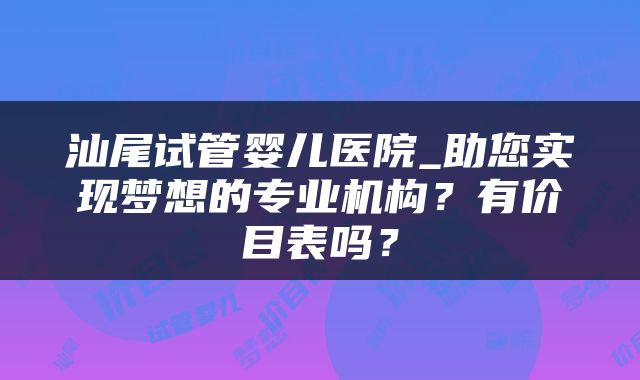 汕尾试管婴儿医院_助您实现梦想的专业机构？有价目表吗？