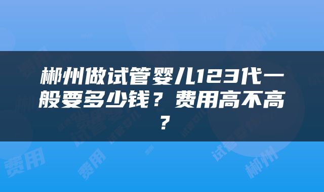 郴州做试管婴儿123代一般要多少钱？费用高不高？