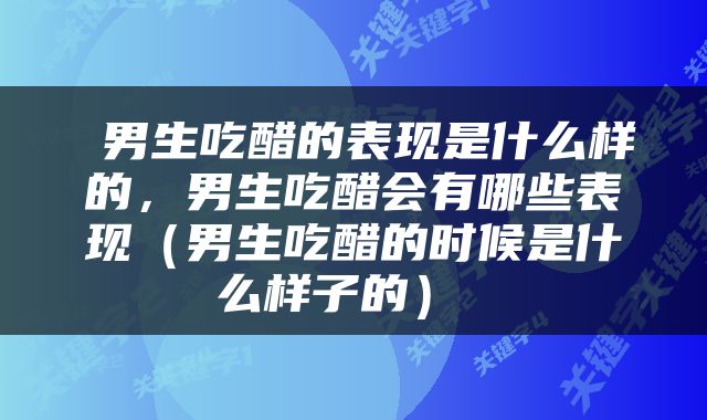  男生吃醋的表现是什么样的，男生吃醋会有哪些表现（男生吃醋的时候是什么样子的） 