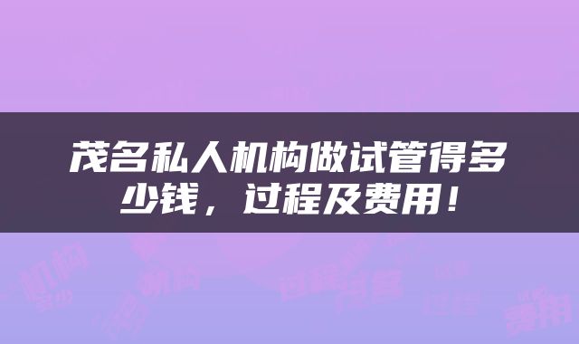 茂名私人机构做试管得多少钱,过程及费用!