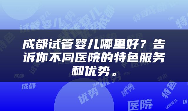 成都试管婴儿哪里好？告诉你不同医院的特色服务和优势。