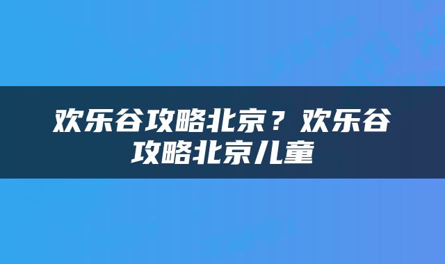 欢乐谷攻略北京？欢乐谷攻略北京儿童