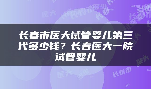 长春市医大试管婴儿第三代多少钱？长春医大一院试管婴儿