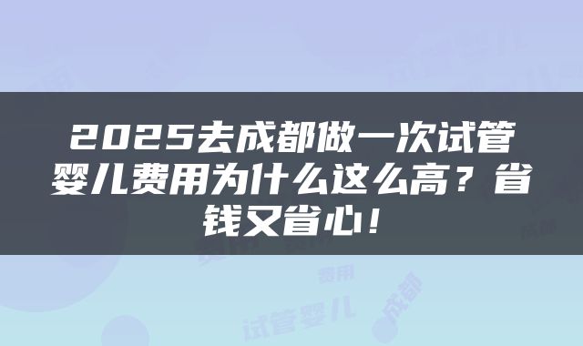 2025去成都做一次试管婴儿费用为什么这么高？省钱又省心！
