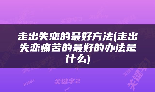 走出失恋的最好方法(走出失恋痛苦的最好的办法是什么)