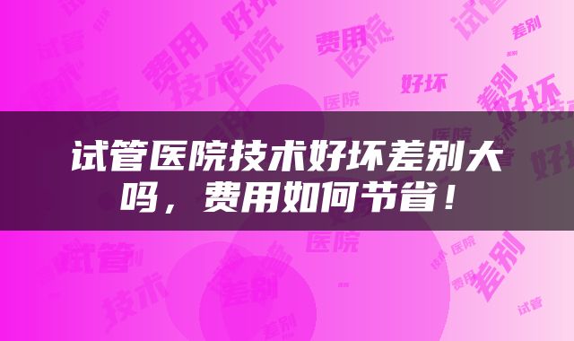 试管医院技术好坏差别大吗，费用如何节省！