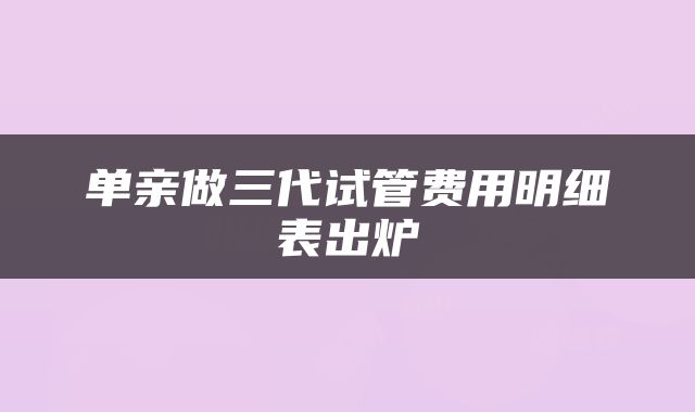 单亲做三代试管费用明细表出炉