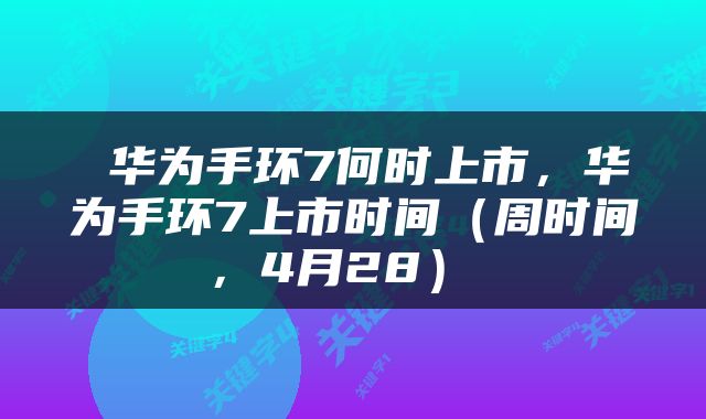  华为手环7何时上市，华为手环7上市时间（周时间，4月28） 