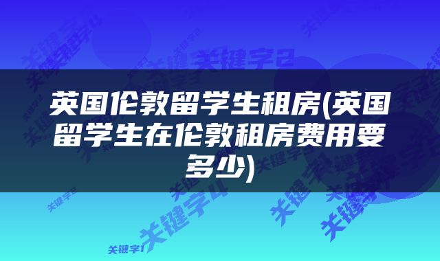 英国伦敦留学生租房(英国留学生在伦敦租房费用要多少)