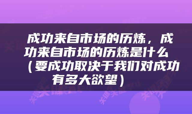  成功来自市场的历炼，成功来自市场的历炼是什么（要成功取决于我们对成功有多大欲望） 