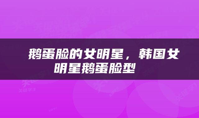  鹅蛋脸的女明星，韩国女明星鹅蛋脸型 