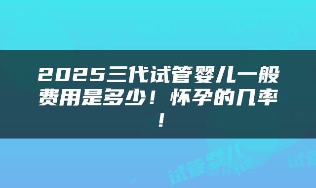 2025三代试管婴儿一般费用是多少！怀孕的几率！